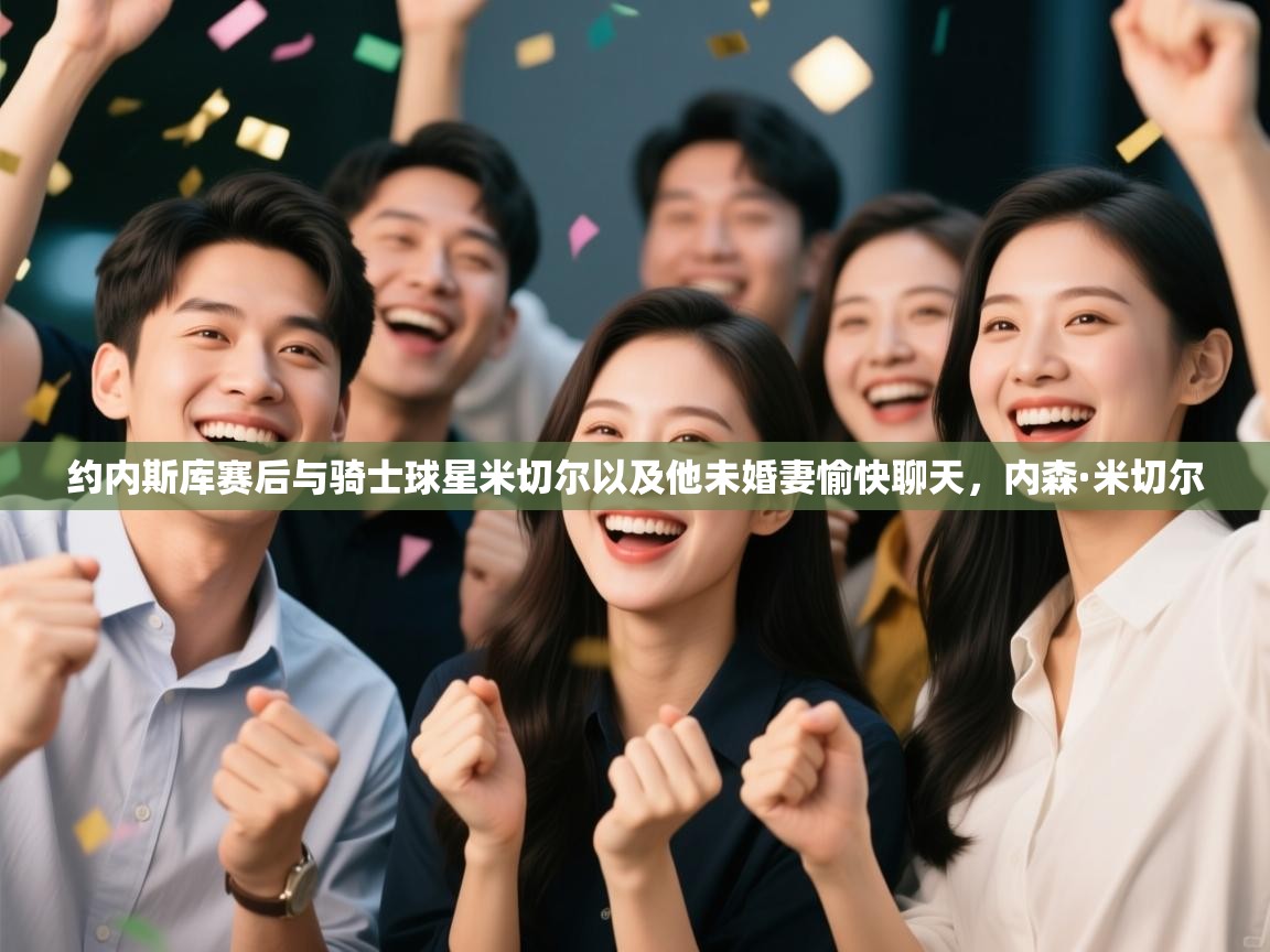 开云体育下载-约内斯库赛后与骑士球星米切尔以及他未婚妻愉快聊天，内森·米切尔  第2张