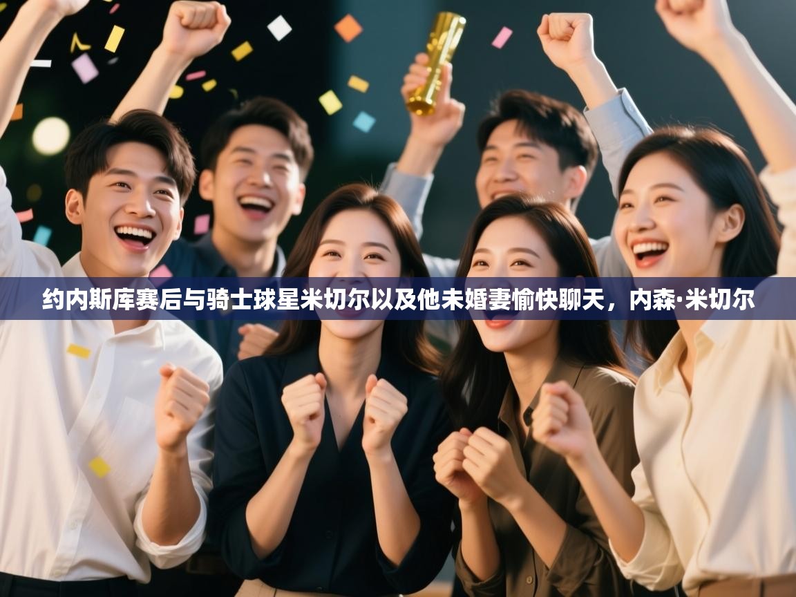 开云体育下载-约内斯库赛后与骑士球星米切尔以及他未婚妻愉快聊天，内森·米切尔  第3张