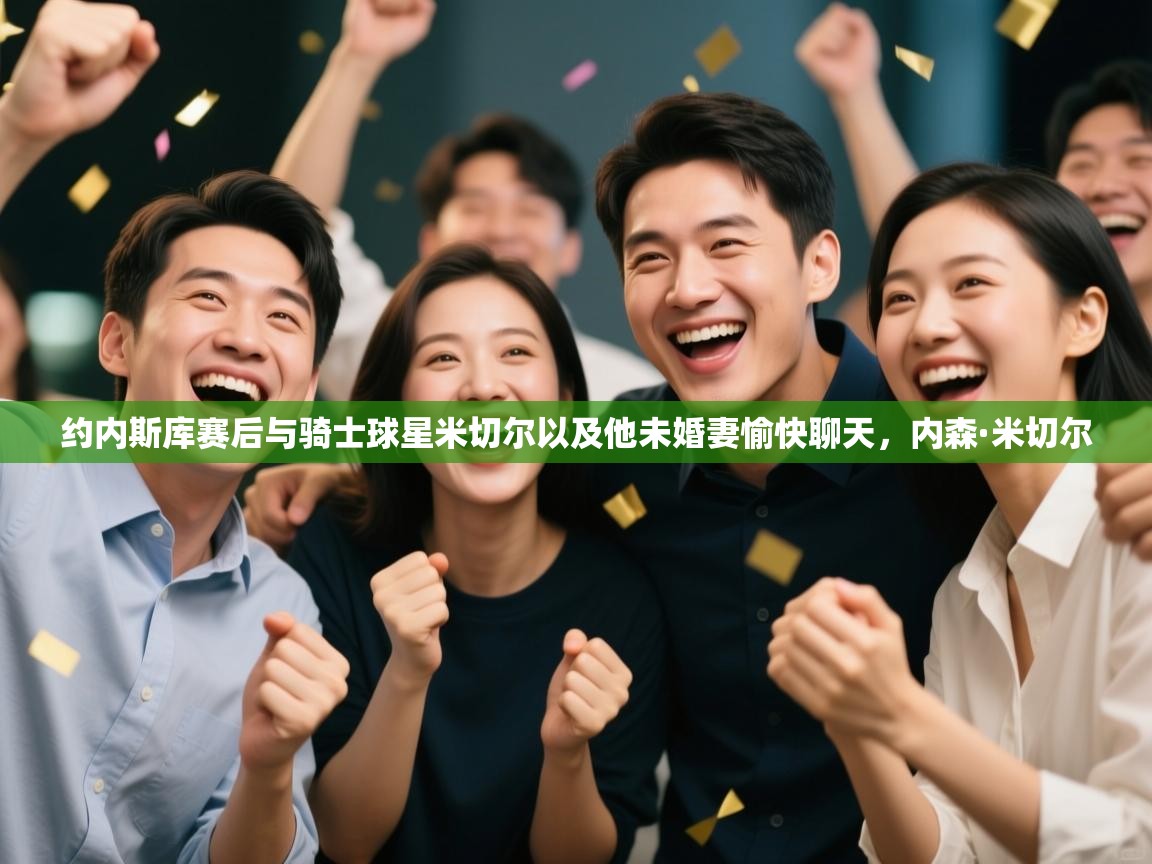 开云体育下载-约内斯库赛后与骑士球星米切尔以及他未婚妻愉快聊天，内森·米切尔  第4张