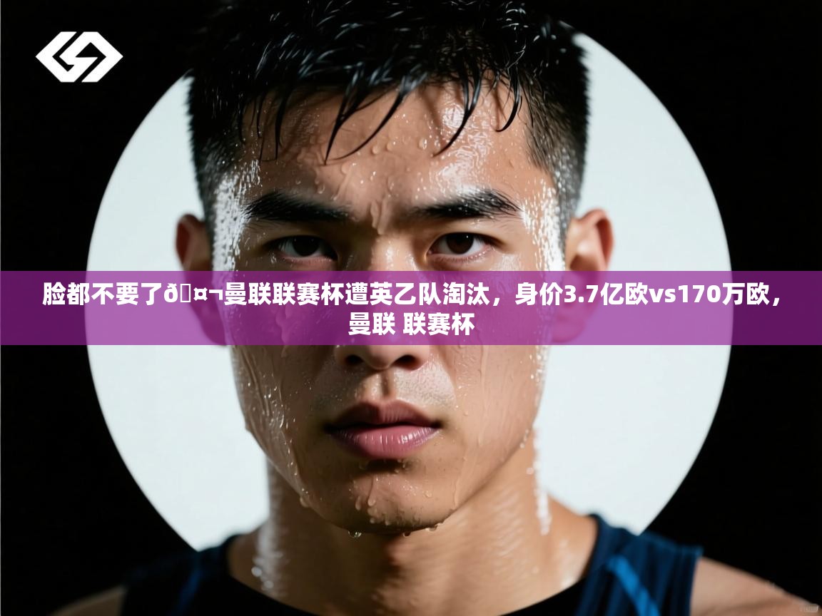 开云体育赛事比分直播-脸都不要了🤬曼联联赛杯遭英乙队淘汰，身价3.7亿欧vs170万欧，曼联 联赛杯  第2张