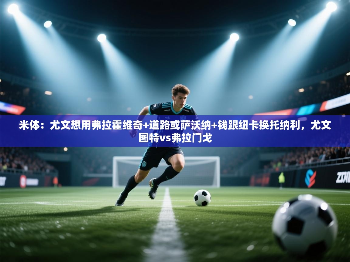 开云体育入口客服-米体：尤文想用弗拉霍维奇+道路或萨沃纳+钱跟纽卡换托纳利，尤文图特vs弗拉门戈  第2张