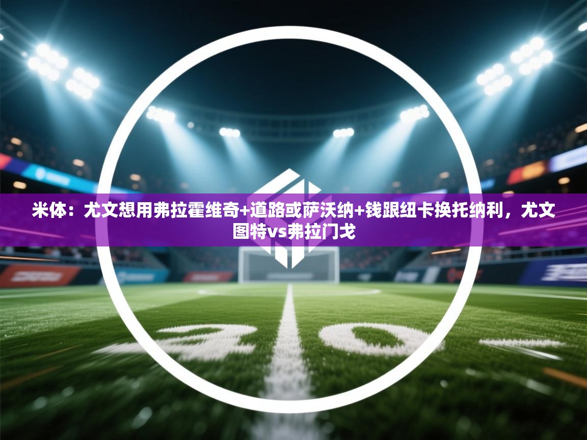 开云体育入口客服-米体：尤文想用弗拉霍维奇+道路或萨沃纳+钱跟纽卡换托纳利，尤文图特vs弗拉门戈  第3张