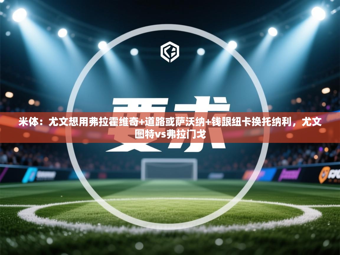 开云体育入口客服-米体：尤文想用弗拉霍维奇+道路或萨沃纳+钱跟纽卡换托纳利，尤文图特vs弗拉门戈  第4张